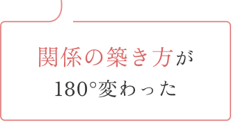 関係の築き方が180度変わった